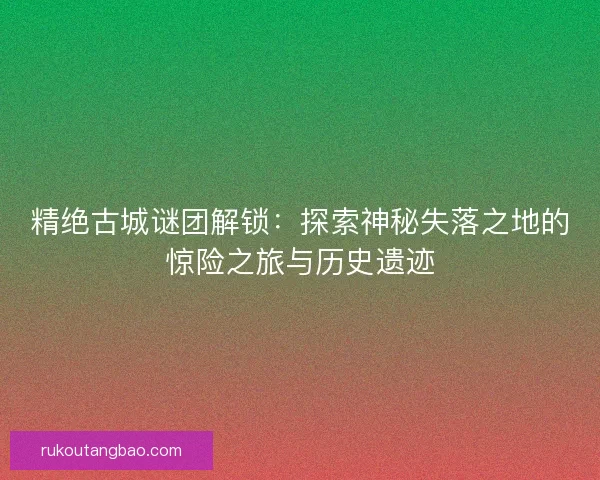 精绝古城谜团解锁：探索神秘失落之地的惊险之旅与历史遗迹
