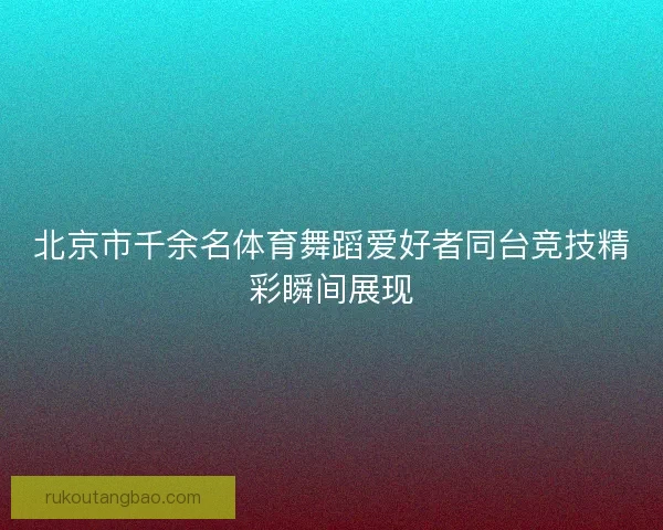 北京市千余名体育舞蹈爱好者同台竞技精彩瞬间展现