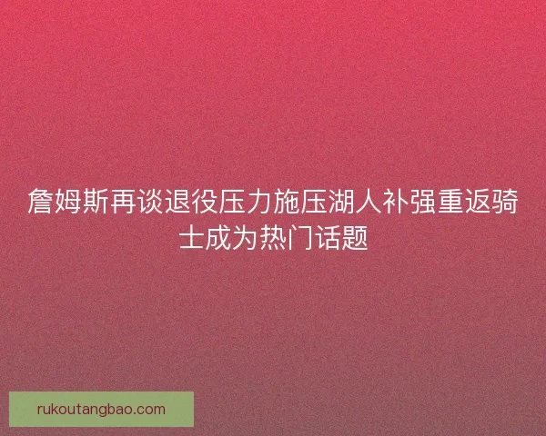 詹姆斯再谈退役压力施压湖人补强重返骑士成为热门话题