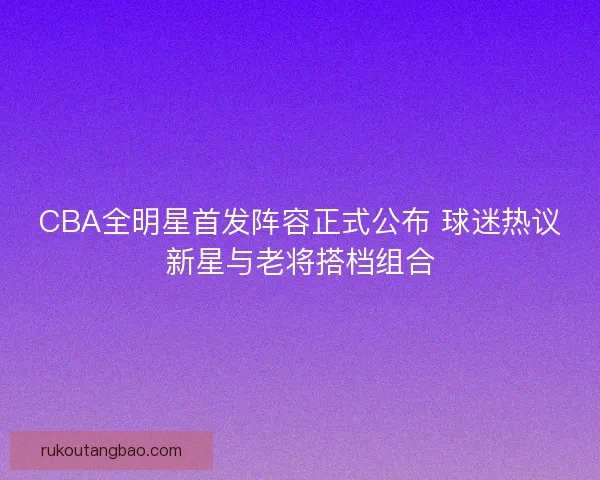 CBA全明星首发阵容正式公布 球迷热议新星与老将搭档组合