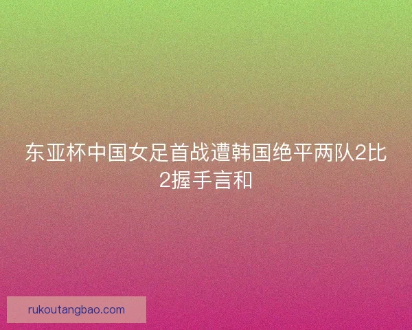 东亚杯中国女足首战遭韩国绝平两队2比2握手言和