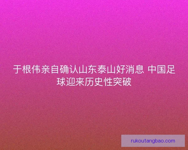 于根伟亲自确认山东泰山好消息 中国足球迎来历史性突破