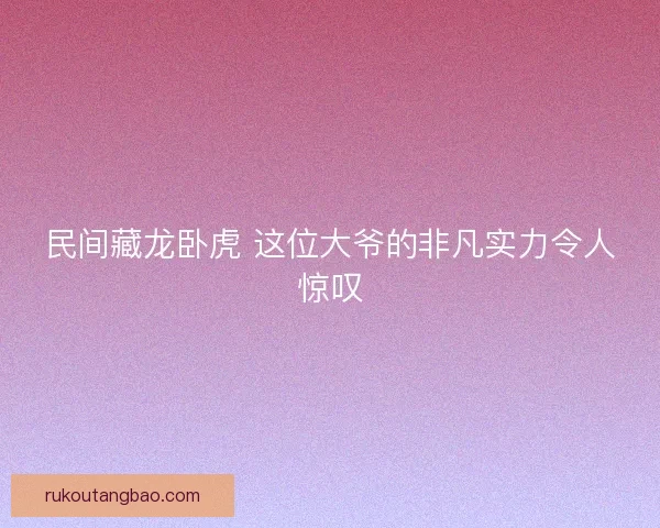 民间藏龙卧虎 这位大爷的非凡实力令人惊叹