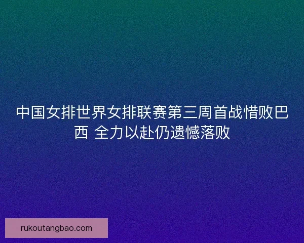 中国女排世界女排联赛第三周首战惜败巴西 全力以赴仍遗憾落败