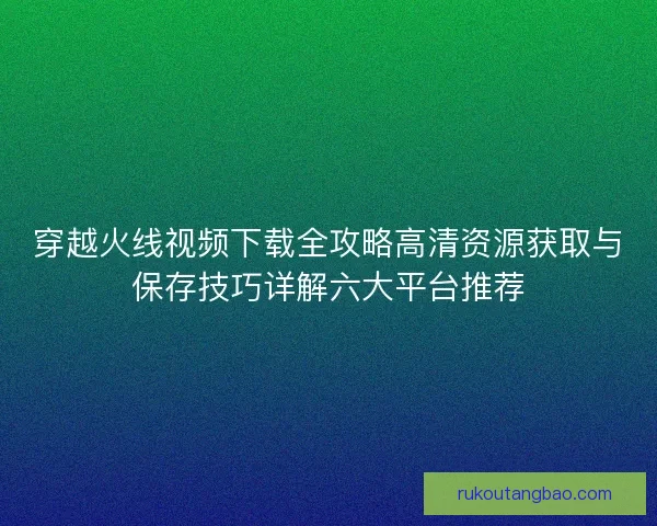 穿越火线视频下载全攻略高清资源获取与保存技巧详解六大平台推荐