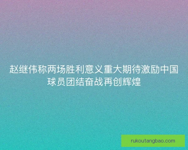 赵继伟称两场胜利意义重大期待激励中国球员团结奋战再创辉煌