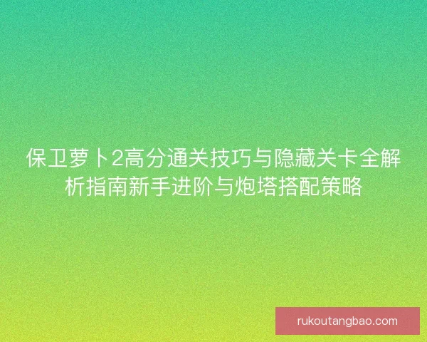 保卫萝卜2高分通关技巧与隐藏关卡全解析指南新手进阶与炮塔搭配策略