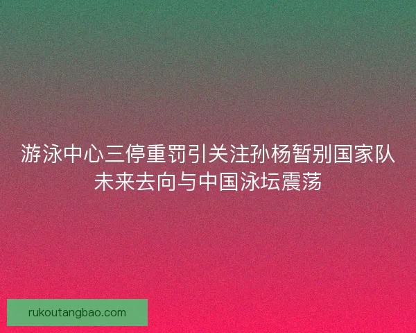 游泳中心三停重罚引关注孙杨暂别国家队未来去向与中国泳坛震荡