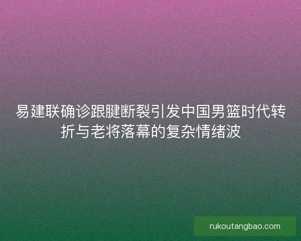 易建联确诊跟腱断裂引发中国男篮时代转折与老将落幕的复杂情绪波