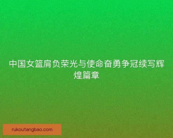 中国女篮肩负荣光与使命奋勇争冠续写辉煌篇章