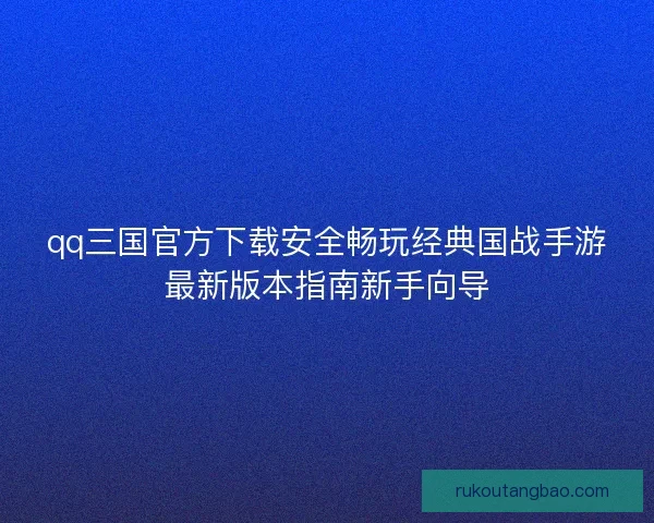 qq三国官方下载安全畅玩经典国战手游最新版本指南新手向导